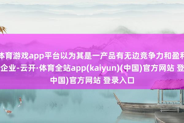 体育游戏app平台以为其是一产品有无边竞争力和盈利才智的企业-云开·体育全站app(kaiyun)(中国)官方网站 登录入口