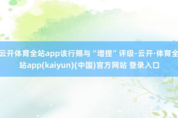 云开体育全站app该行赐与“增捏”评级-云开·体育全站app(kaiyun)(中国)官方网站 登录入口