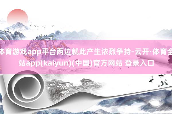 体育游戏app平台两边就此产生浓烈争持-云开·体育全站app(kaiyun)(中国)官方网站 登录入口