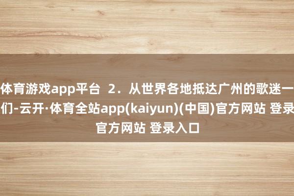 体育游戏app平台  2．从世界各地抵达广州的歌迷一又友们-云开·体育全站app(kaiyun)(中国)官方网站 登录入口