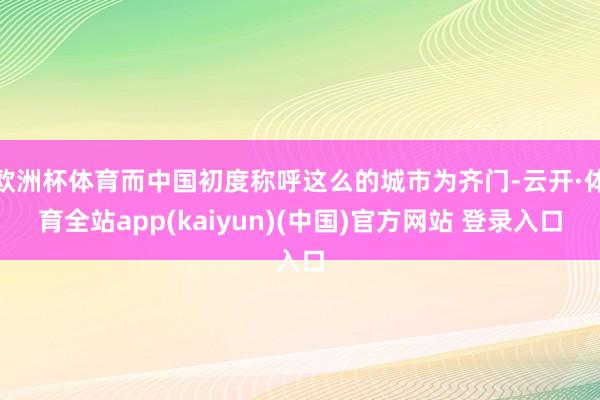 欧洲杯体育而中国初度称呼这么的城市为齐门-云开·体育全站app(kaiyun)(中国)官方网站 登录入口