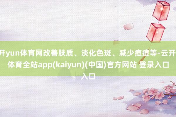 开yun体育网改善肤质、淡化色斑、减少痘痘等-云开·体育全站app(kaiyun)(中国)官方网站 登录入口