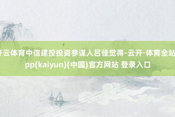 开云体育中信建投投资参谋人吕佳觉得-云开·体育全站app(kaiyun)(中国)官方网站 登录入口