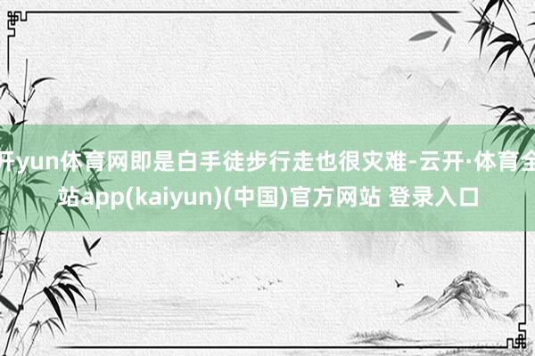 开yun体育网即是白手徒步行走也很灾难-云开·体育全站app(kaiyun)(中国)官方网站 登录入口