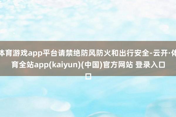 体育游戏app平台请禁绝防风防火和出行安全-云开·体育全站app(kaiyun)(中国)官方网站 登录入口