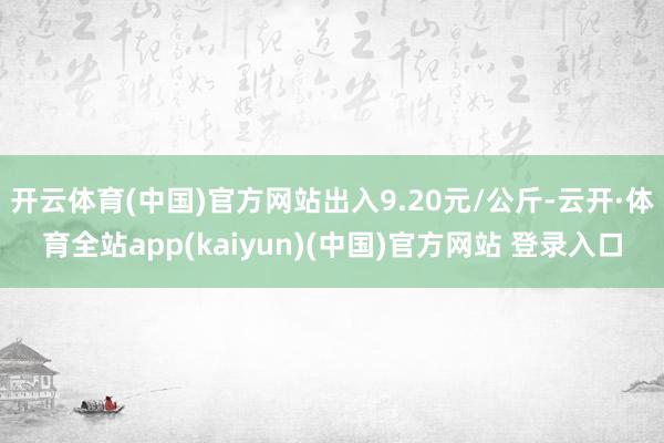 开云体育(中国)官方网站出入9.20元/公斤-云开·体育全站app(kaiyun)(中国)官方网站 登录入口