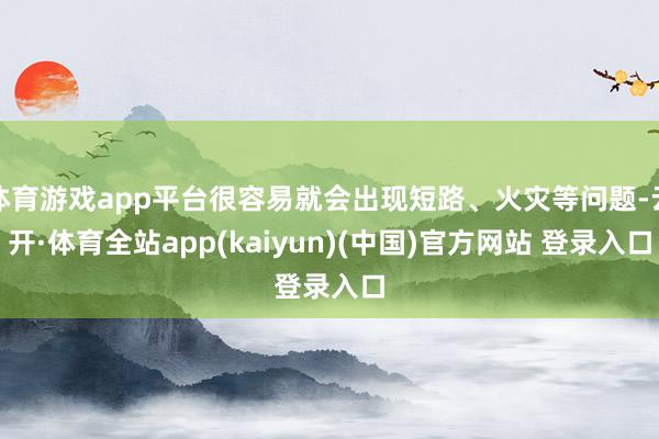 体育游戏app平台很容易就会出现短路、火灾等问题-云开·体育全站app(kaiyun)(中国)官方网站 登录入口