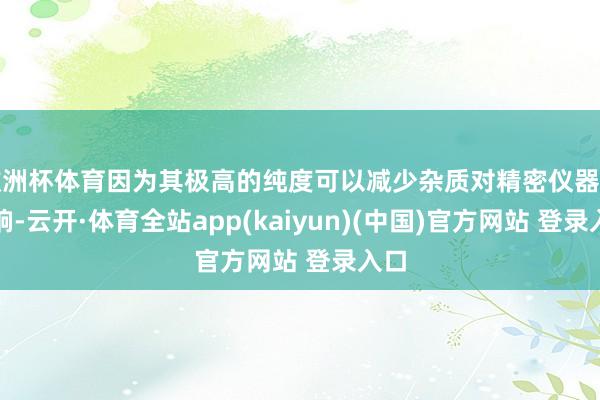 欧洲杯体育因为其极高的纯度可以减少杂质对精密仪器的影响-云开·体育全站app(kaiyun)(中国)官方网站 登录入口