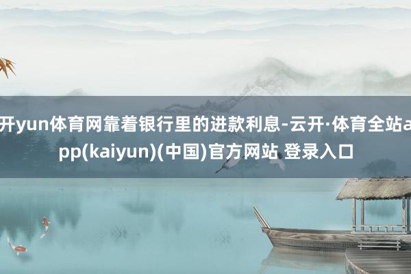 开yun体育网靠着银行里的进款利息-云开·体育全站app(kaiyun)(中国)官方网站 登录入口