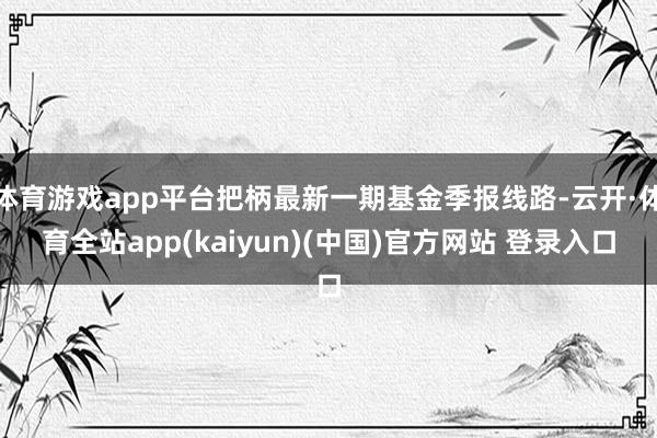 体育游戏app平台把柄最新一期基金季报线路-云开·体育全站app(kaiyun)(中国)官方网站 登录入口