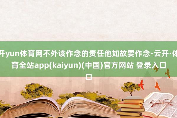 开yun体育网不外该作念的责任他如故要作念-云开·体育全站app(kaiyun)(中国)官方网站 登录入口