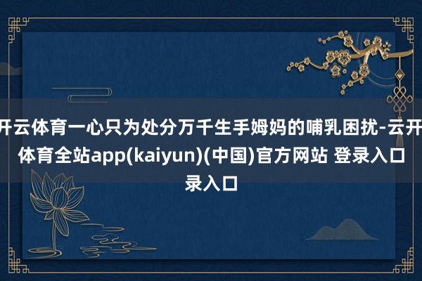 开云体育一心只为处分万千生手姆妈的哺乳困扰-云开·体育全站app(kaiyun)(中国)官方网站 登录入口