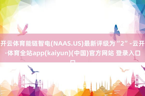 开云体育能链智电(NAAS.US)最新评级为“2”-云开·体育全站app(kaiyun)(中国)官方网站 登录入口