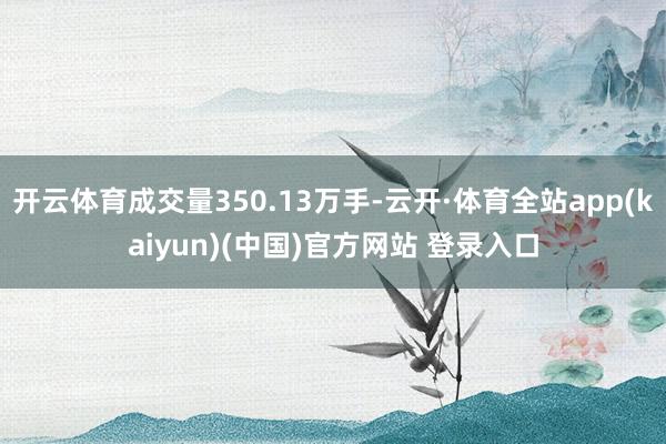 开云体育成交量350.13万手-云开·体育全站app(kaiyun)(中国)官方网站 登录入口