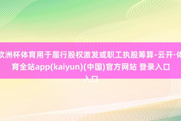 欧洲杯体育用于履行股权激发或职工执股筹算-云开·体育全站app(kaiyun)(中国)官方网站 登录入口