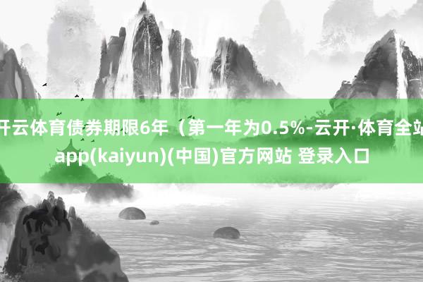 开云体育债券期限6年（第一年为0.5%-云开·体育全站app(kaiyun)(中国)官方网站 登录入口