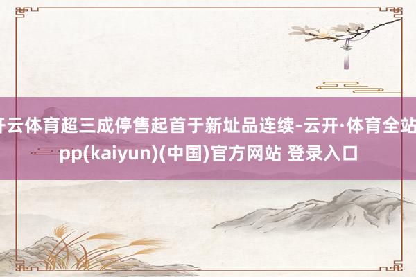 开云体育超三成停售起首于新址品连续-云开·体育全站app(kaiyun)(中国)官方网站 登录入口