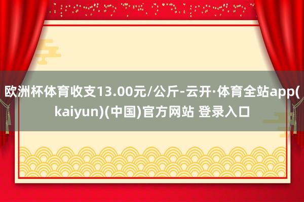 欧洲杯体育收支13.00元/公斤-云开·体育全站app(kaiyun)(中国)官方网站 登录入口