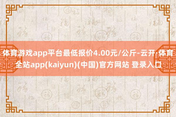 体育游戏app平台最低报价4.00元/公斤-云开·体育全站app(kaiyun)(中国)官方网站 登录入口