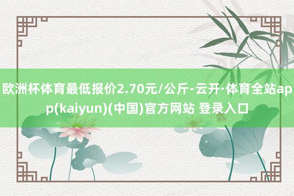 欧洲杯体育最低报价2.70元/公斤-云开·体育全站app(kaiyun)(中国)官方网站 登录入口