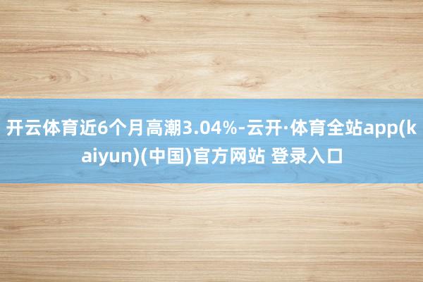 开云体育近6个月高潮3.04%-云开·体育全站app(kaiyun)(中国)官方网站 登录入口