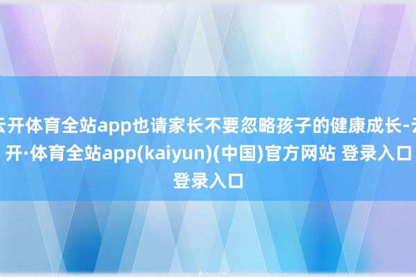 云开体育全站app也请家长不要忽略孩子的健康成长-云开·体育全站app(kaiyun)(中国)官方网站 登录入口