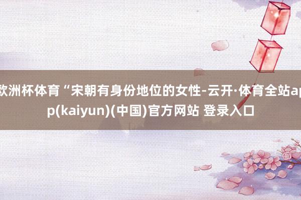 欧洲杯体育“宋朝有身份地位的女性-云开·体育全站app(kaiyun)(中国)官方网站 登录入口