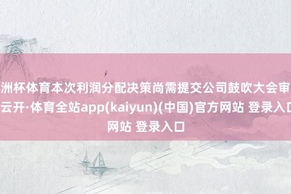 欧洲杯体育本次利润分配决策尚需提交公司鼓吹大会审议-云开·体育全站app(kaiyun)(中国)官方网站 登录入口