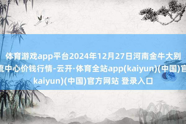 体育游戏app平台2024年12月27日河南金牛大别山农居品当代物流中心价钱行情-云开·体育全站app(kaiyun)(中国)官方网站 登录入口