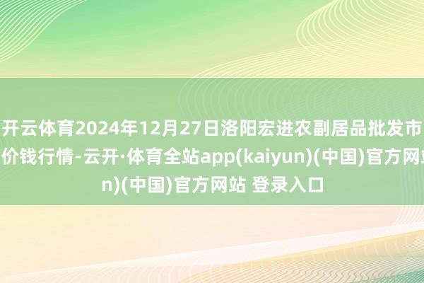 开云体育2024年12月27日洛阳宏进农副居品批发市集有限公司价钱行情-云开·体育全站app(kaiyun)(中国)官方网站 登录入口