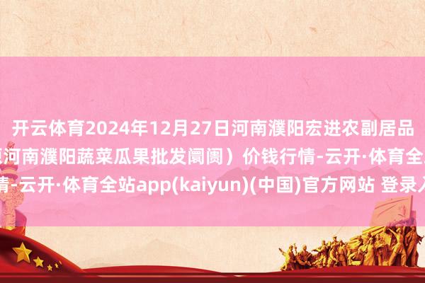 开云体育2024年12月27日河南濮阳宏进农副居品批发阛阓有限公司（原河南濮阳蔬菜瓜果批发阛阓）价钱行情-云开·体育全站app(kaiyun)(中国)官方网站 登录入口