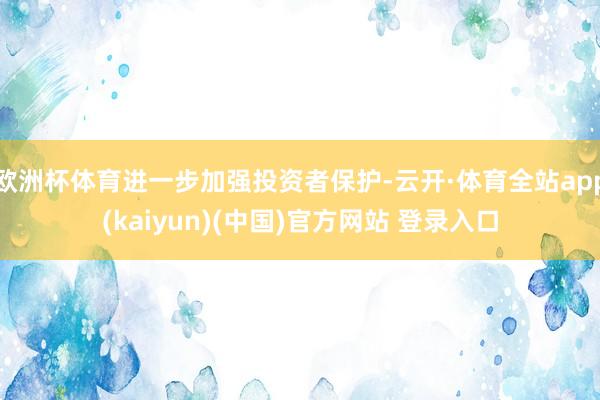 欧洲杯体育进一步加强投资者保护-云开·体育全站app(kaiyun)(中国)官方网站 登录入口