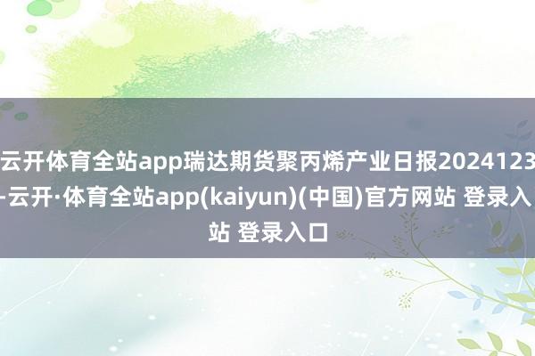 云开体育全站app瑞达期货聚丙烯产业日报20241230-云开·体育全站app(kaiyun)(中国)官方网站 登录入口