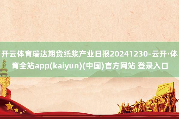 开云体育瑞达期货纸浆产业日报20241230-云开·体育全站app(kaiyun)(中国)官方网站 登录入口