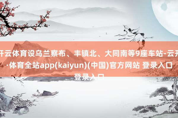 开云体育设乌兰察布、丰镇北、大同南等9座车站-云开·体育全站app(kaiyun)(中国)官方网站 登录入口