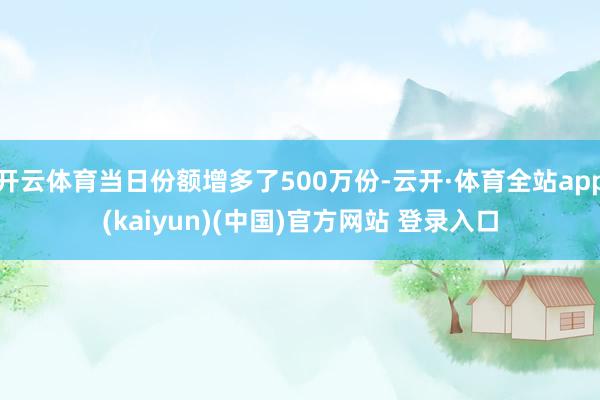 开云体育当日份额增多了500万份-云开·体育全站app(kaiyun)(中国)官方网站 登录入口