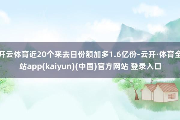 开云体育近20个来去日份额加多1.6亿份-云开·体育全站app(kaiyun)(中国)官方网站 登录入口