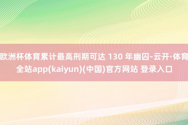 欧洲杯体育累计最高刑期可达 130 年幽囚-云开·体育全站app(kaiyun)(中国)官方网站 登录入口