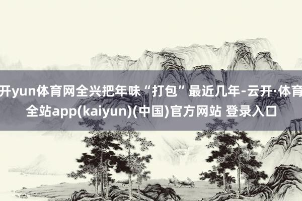 开yun体育网全兴把年味“打包”最近几年-云开·体育全站app(kaiyun)(中国)官方网站 登录入口