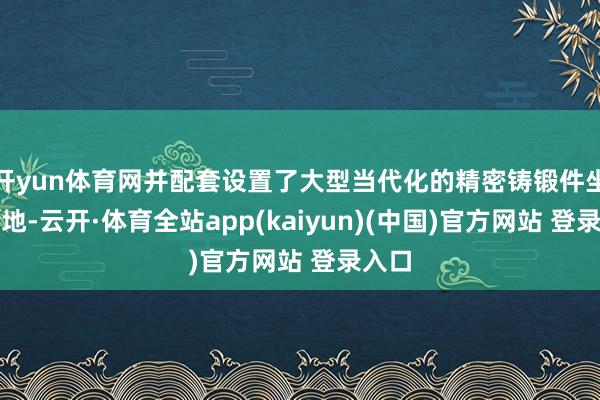 开yun体育网并配套设置了大型当代化的精密铸锻件坐褥基地-云开·体育全站app(kaiyun)(中国)官方网站 登录入口