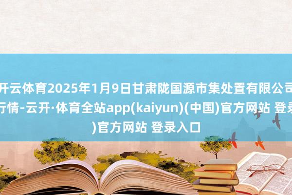 开云体育2025年1月9日甘肃陇国源市集处置有限公司价钱行情-云开·体育全站app(kaiyun)(中国)官方网站 登录入口