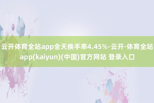 云开体育全站app全天换手率4.45%-云开·体育全站app(kaiyun)(中国)官方网站 登录入口