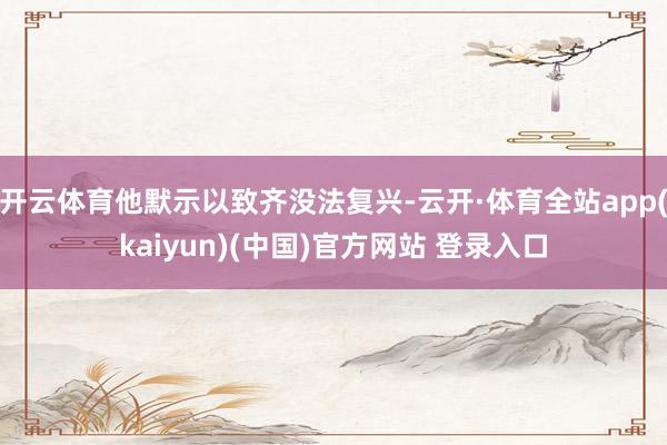 开云体育他默示以致齐没法复兴-云开·体育全站app(kaiyun)(中国)官方网站 登录入口