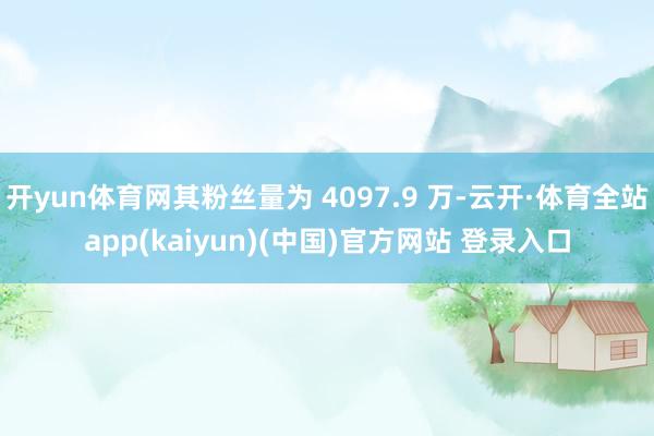 开yun体育网其粉丝量为 4097.9 万-云开·体育全站app(kaiyun)(中国)官方网站 登录入口