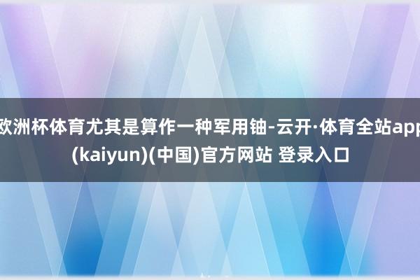 欧洲杯体育尤其是算作一种军用铀-云开·体育全站app(kaiyun)(中国)官方网站 登录入口