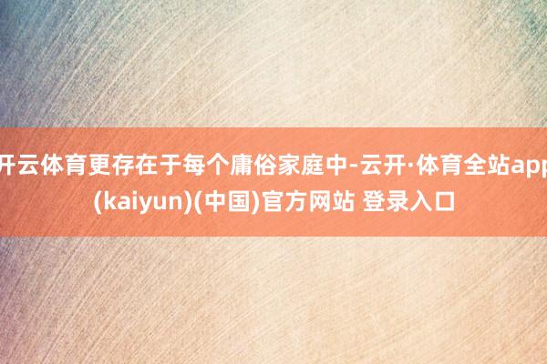 开云体育更存在于每个庸俗家庭中-云开·体育全站app(kaiyun)(中国)官方网站 登录入口