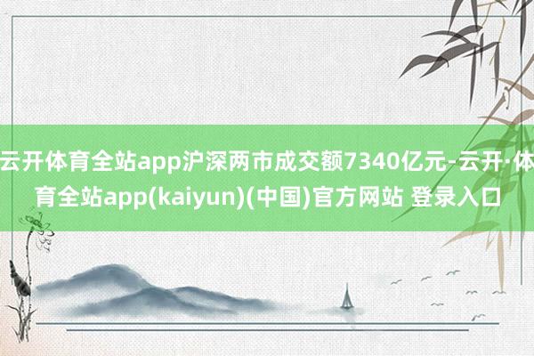 云开体育全站app沪深两市成交额7340亿元-云开·体育全站app(kaiyun)(中国)官方网站 登录入口