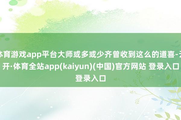 体育游戏app平台大师或多或少齐曾收到这么的道喜-云开·体育全站app(kaiyun)(中国)官方网站 登录入口