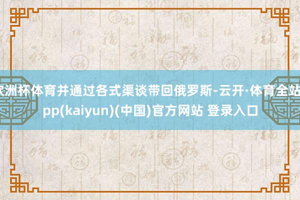 欧洲杯体育并通过各式渠谈带回俄罗斯-云开·体育全站app(kaiyun)(中国)官方网站 登录入口