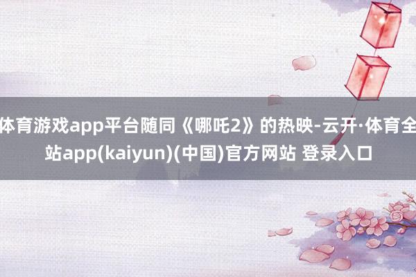 体育游戏app平台随同《哪吒2》的热映-云开·体育全站app(kaiyun)(中国)官方网站 登录入口